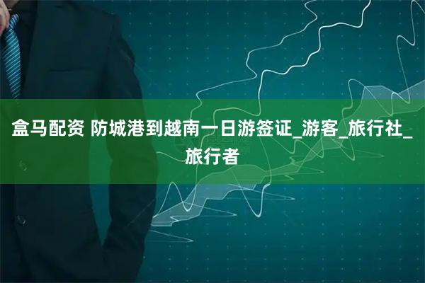 盒马配资 防城港到越南一日游签证_游客_旅行社_旅行者