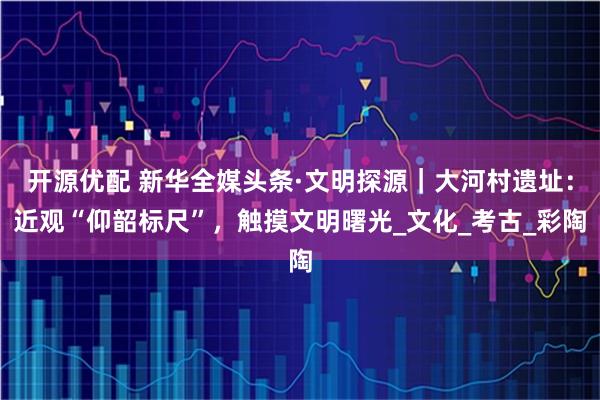 开源优配 新华全媒头条·文明探源｜大河村遗址：近观“仰韶标尺”，触摸文明曙光_文化_考古_彩陶