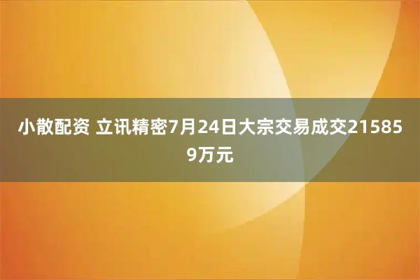 小散配资 立讯精密7月24日大宗交易成交215859万元