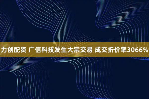 力创配资 广信科技发生大宗交易 成交折价率3066%