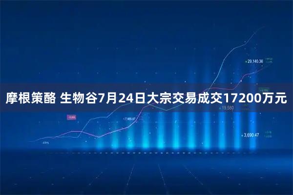 摩根策酪 生物谷7月24日大宗交易成交17200万元