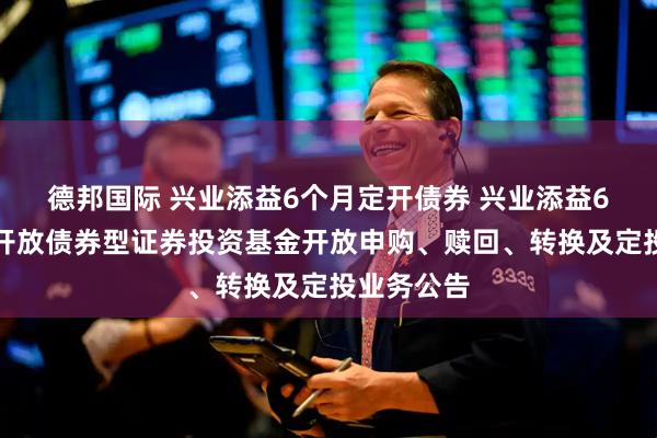 德邦国际 兴业添益6个月定开债券 兴业添益6个月定期开放债券型证券投资基金开放申购、赎回、转换及定投业务公告