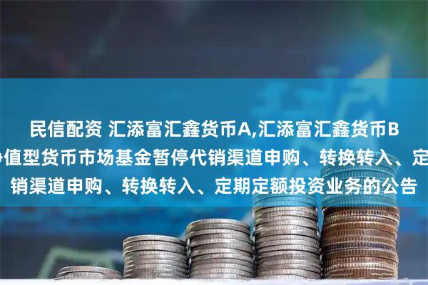 民信配资 汇添富汇鑫货币A,汇添富汇鑫货币B 关于汇添富汇鑫浮动净值型货币市场基金暂停代销渠道申购、转换转入、定期定额投资业务的公告