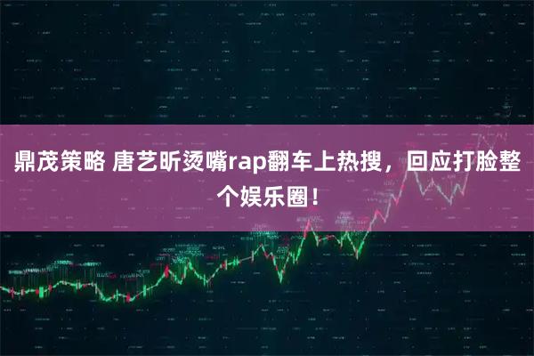 鼎茂策略 唐艺昕烫嘴rap翻车上热搜，回应打脸整个娱乐圈！