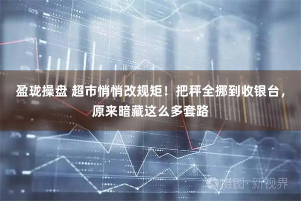 盈珑操盘 超市悄悄改规矩！把秤全挪到收银台，原来暗藏这么多套路