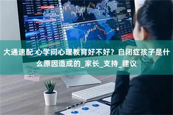 大通速配 心学问心理教育好不好？自闭症孩子是什么原因造成的_家长_支持_建议