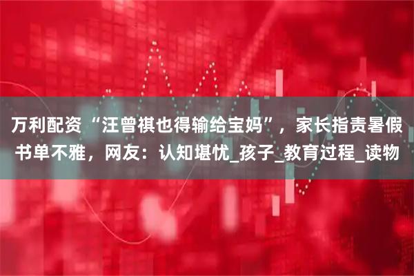 万利配资 “汪曾祺也得输给宝妈”，家长指责暑假书单不雅，网友：认知堪忧_孩子_教育过程_读物