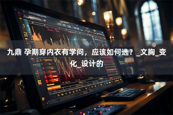 九鼎 孕期穿内衣有学问，应该如何选？_文胸_变化_设计的
