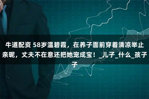 牛道配资 58岁温碧霞，在养子面前穿着清凉举止亲昵，丈夫不在意还把她宠成宝！_儿子_什么_孩子