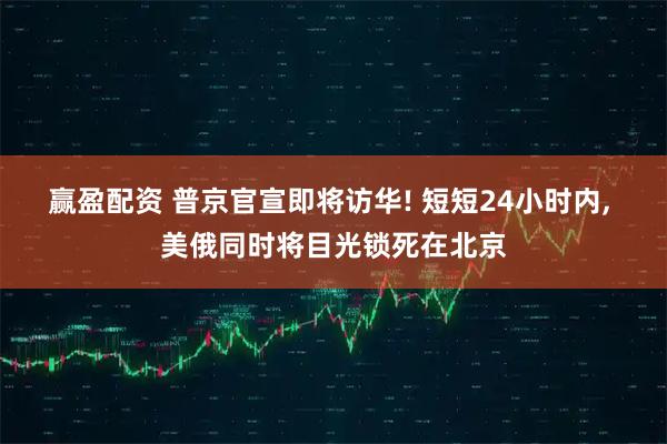 赢盈配资 普京官宣即将访华! 短短24小时内, 美俄同时将目光锁死在北京