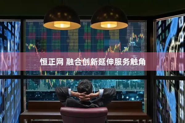恒正网 融合创新延伸服务触角