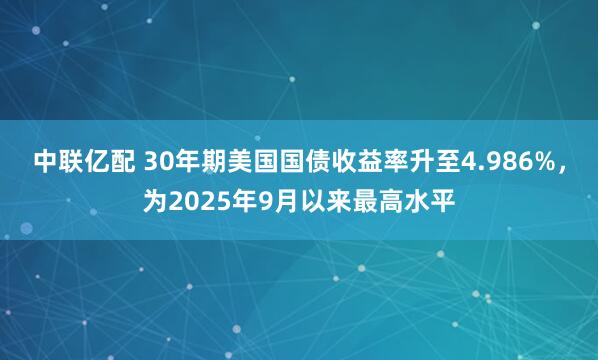 中联亿配 30年期美国国债收益率升至4.986%，为2025年9月以来最高水平