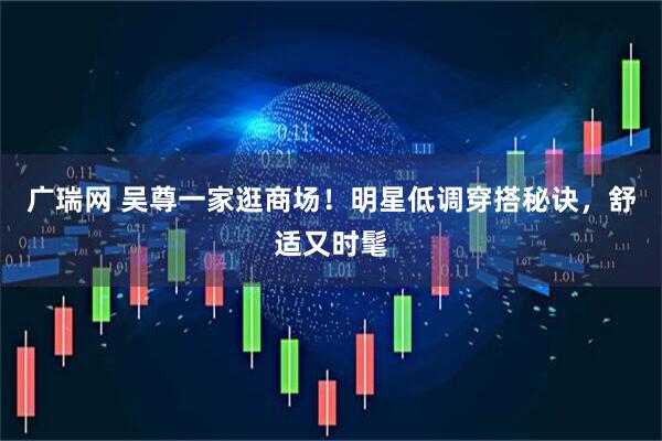 广瑞网 吴尊一家逛商场！明星低调穿搭秘诀，舒适又时髦