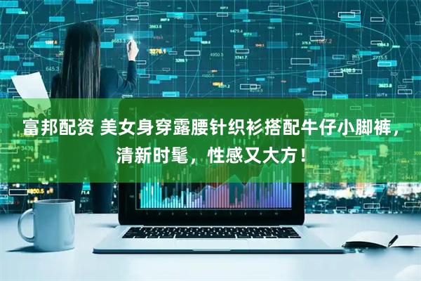 富邦配资 美女身穿露腰针织衫搭配牛仔小脚裤，清新时髦，性感又大方！