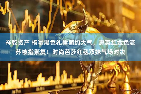 祥乾资产 杨幂黑色礼裙简约大气，惠英红金色流苏被指繁复！时尚芭莎红毯双姝气场对决