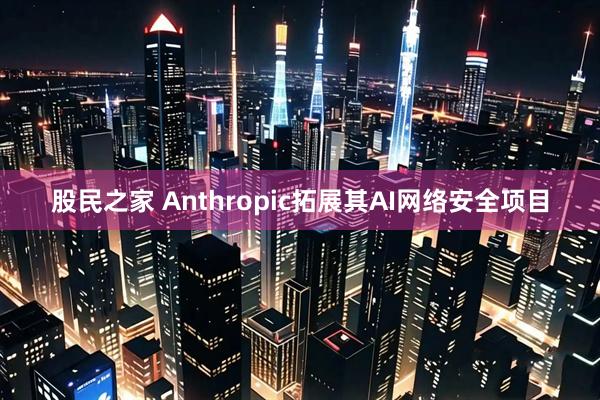 股民之家 Anthropic拓展其AI网络安全项目