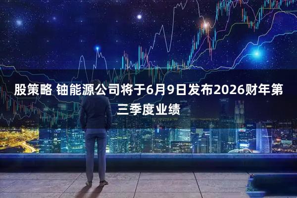 股策略 铀能源公司将于6月9日发布2026财年第三季度业绩