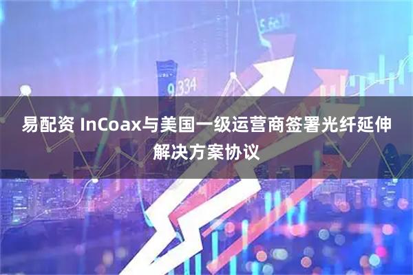 易配资 InCoax与美国一级运营商签署光纤延伸解决方案协议