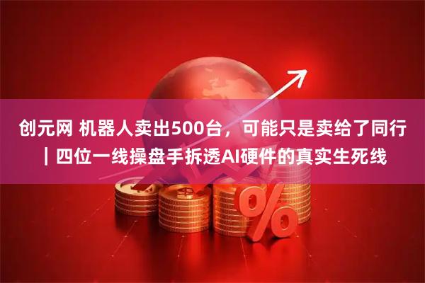 创元网 机器人卖出500台，可能只是卖给了同行｜四位一线操盘手拆透AI硬件的真实生死线