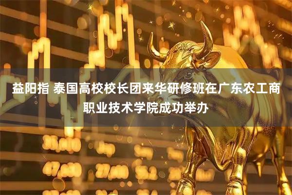 益阳指 泰国高校校长团来华研修班在广东农工商职业技术学院成功举办