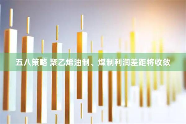 五八策略 聚乙烯油制、煤制利润差距将收敛