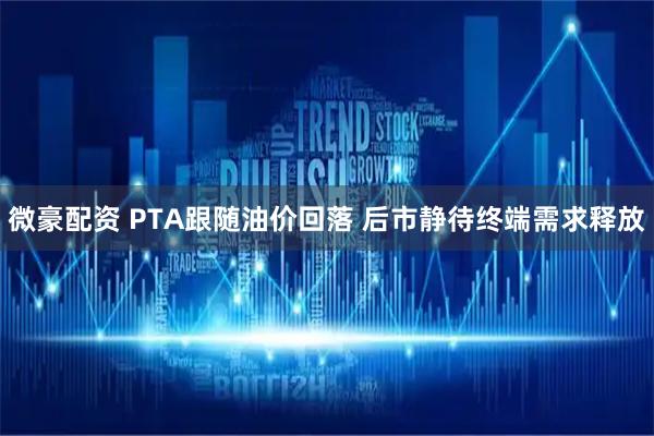 微豪配资 PTA跟随油价回落 后市静待终端需求释放