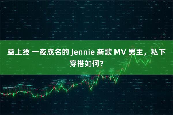 益上线 一夜成名的 Jennie 新歌 MV 男主，私下穿搭如何？