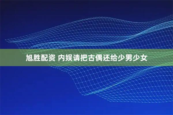 旭胜配资 内娱请把古偶还给少男少女