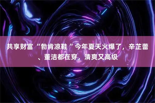 共享财富 “勃肯凉鞋 ”今年夏天火爆了，辛芷蕾、董洁都在穿，清爽又高级
