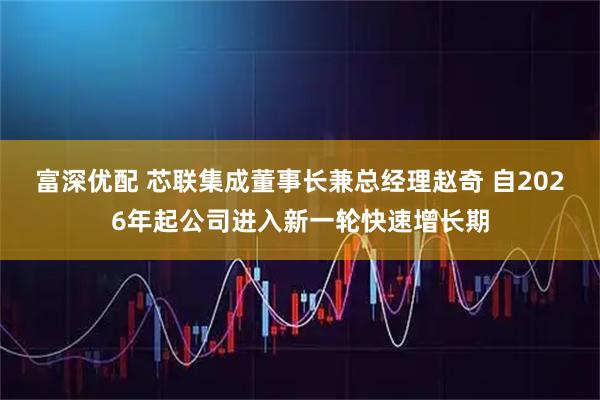 富深优配 芯联集成董事长兼总经理赵奇 自2026年起公司进入新一轮快速增长期