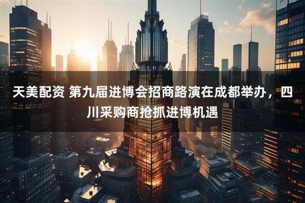 天美配资 第九届进博会招商路演在成都举办，四川采购商抢抓进博机遇