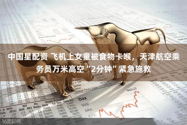 中国星配资 飞机上女童被食物卡喉，天津航空乘务员万米高空“2分钟”紧急施救