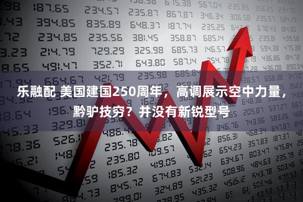乐融配 美国建国250周年，高调展示空中力量，黔驴技穷？并没有新锐型号