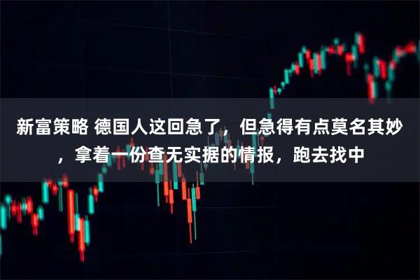 新富策略 德国人这回急了，但急得有点莫名其妙，拿着一份查无实据的情报，跑去找中